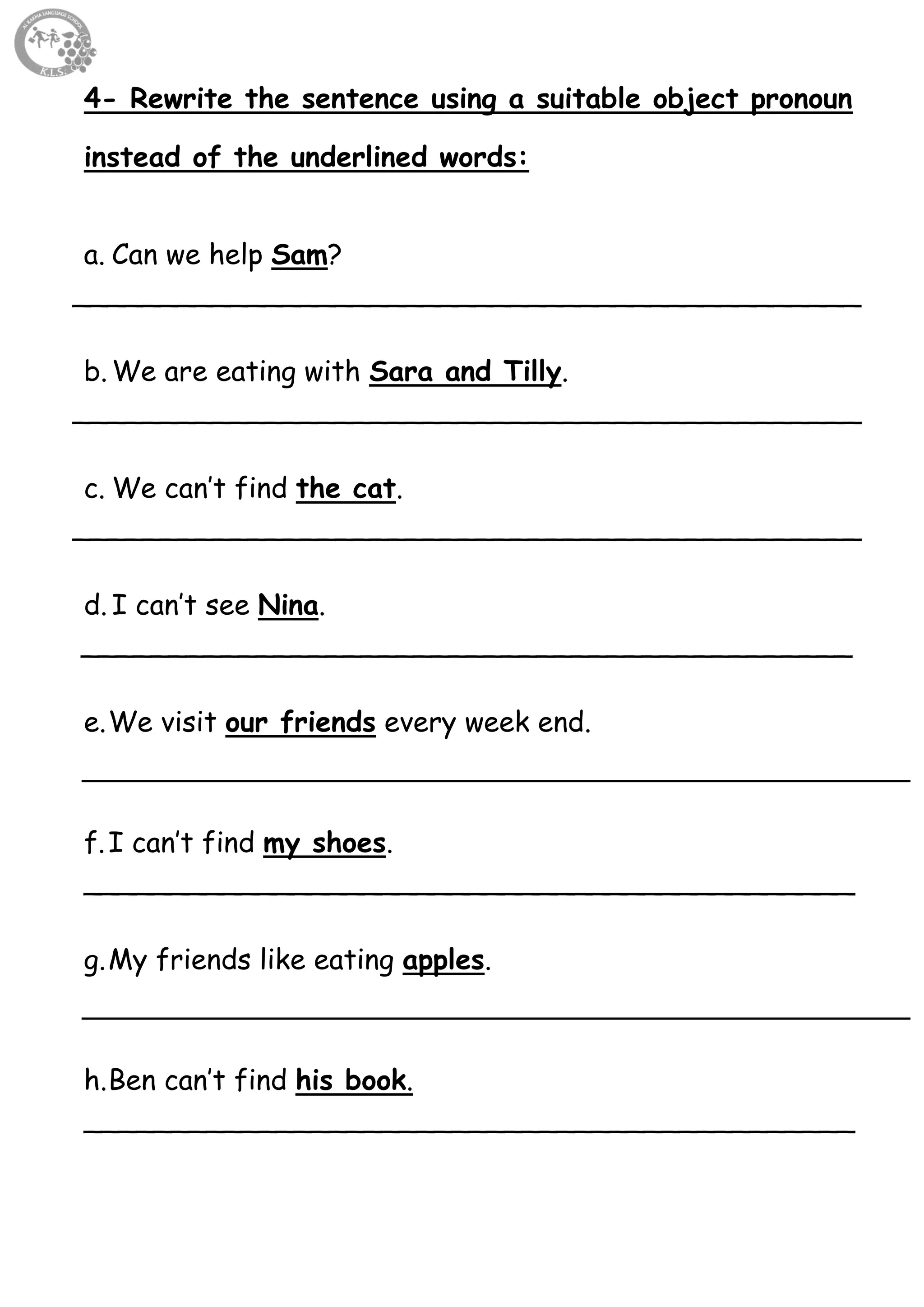 51
4- Rewrite the sentence using a suitable object pronoun
instead of the underlined words:
a. Can we help Sam?
_____________________________________________
b. We are eating with Sara and Tilly.
_____________________________________________
c. We can’t find the cat.
_____________________________________________
d. I can’t see Nina.
____________________________________________
e.We visit our friends every week end.
f.I can’t find my shoes.
____________________________________________
g.My friends like eating apples.
h.Ben can’t find his book.
____________________________________________
 