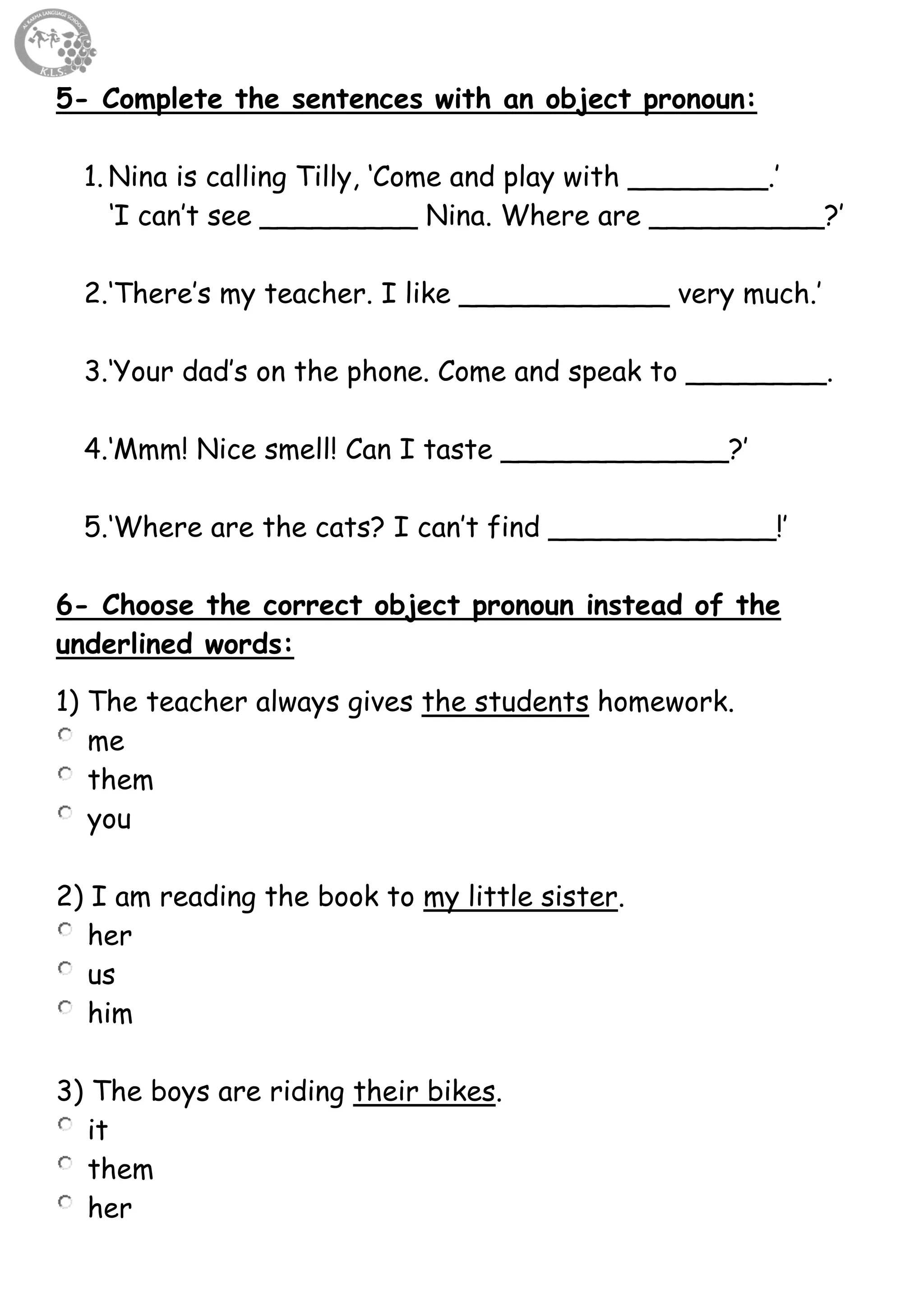52
5- Complete the sentences with an object pronoun:
1. Nina is calling Tilly, ‘Come and play with ________.’
‘I can’t see _________ Nina. Where are __________?’
2.‘There’s my teacher. I like ____________ very much.’
3.‘Your dad’s on the phone. Come and speak to ________.
4.‘Mmm! Nice smell! Can I taste _____________?’
5.‘Where are the cats? I can’t find _____________!’
6- Choose the correct object pronoun instead of the
underlined words:
1) The teacher always gives the students homework.
me
them
you
2) I am reading the book to my little sister.
her
us
him
3) The boys are riding their bikes.
it
them
her
 