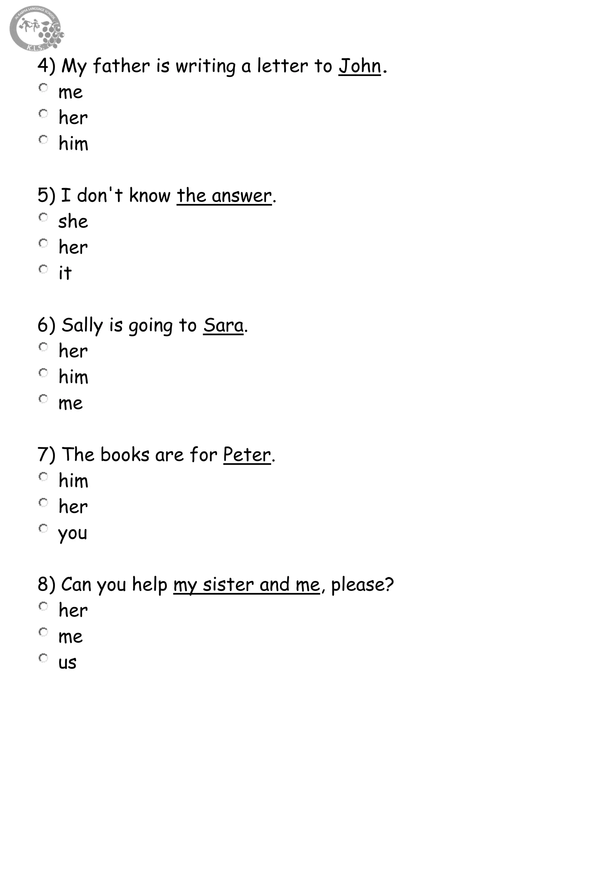 53
4) My father is writing a letter to John.
me
her
him
5) I don't know the answer.
she
her
it
6) Sally is going to Sara.
her
him
me
7) The books are for Peter.
him
her
you
8) Can you help my sister and me, please?
her
me
us
 