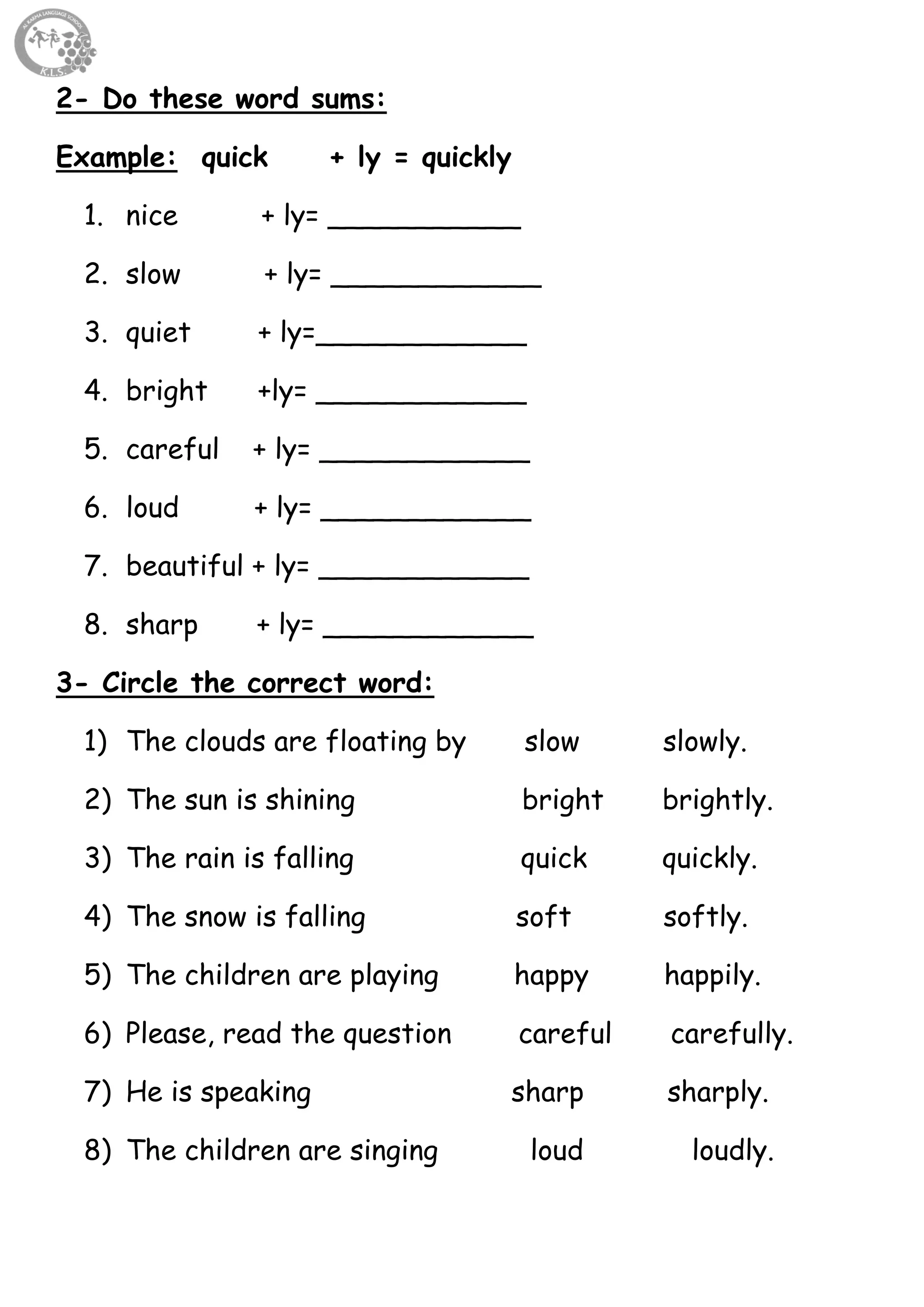 55
2- Do these word sums:
Example: quick + ly = quickly
1. nice + ly= ___________
2. slow + ly= ____________
3. quiet + ly=____________
4. bright +ly= ____________
5. careful + ly= ____________
6. loud + ly= ____________
7. beautiful + ly= ____________
8. sharp + ly= ____________
3- Circle the correct word:
1) The clouds are floating by slow slowly.
2) The sun is shining bright brightly.
3) The rain is falling quick quickly.
4) The snow is falling soft softly.
5) The children are playing happy happily.
6) Please, read the question careful carefully.
7) He is speaking sharp sharply.
8) The children are singing loud loudly.
 