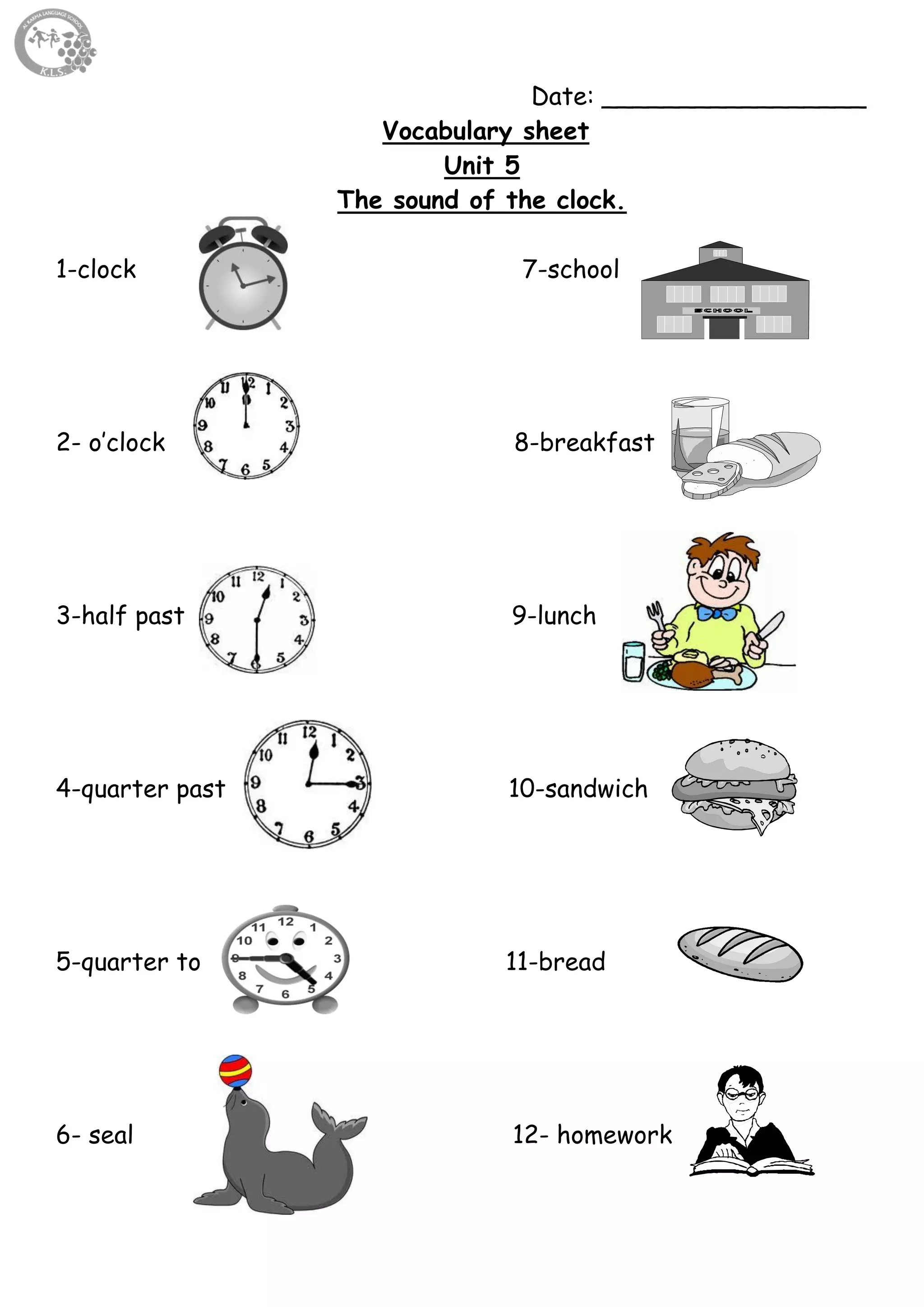 60
Date: _________________
Vocabulary sheet
Unit 5
The sound of the clock.
1-clock 7-school
2- o’clock 8-breakfast
3-half past 9-lunch
4-quarter past 10-sandwich
5-quarter to 11-bread
6- seal 12- homework
 