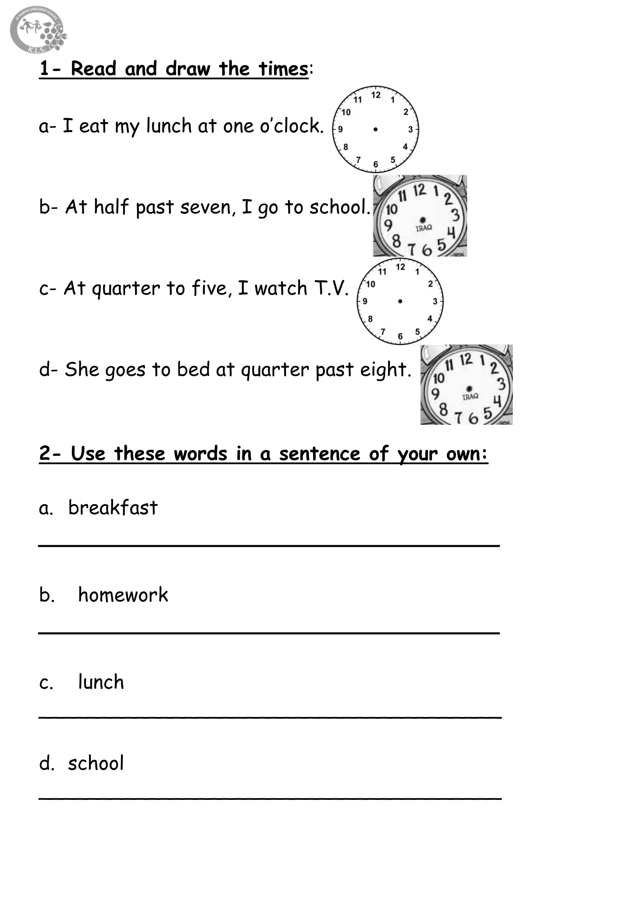 61
1- Read and draw the times:
a- I eat my lunch at one o’clock.
b- At half past seven, I go to school.
c- At quarter to five, I watch T.V.
d- She goes to bed at quarter past eight.
2- Use these words in a sentence of your own:
a. breakfast
__________________________________
b. homework
__________________________________
c. lunch
______________________________________
d. school
______________________________________
 