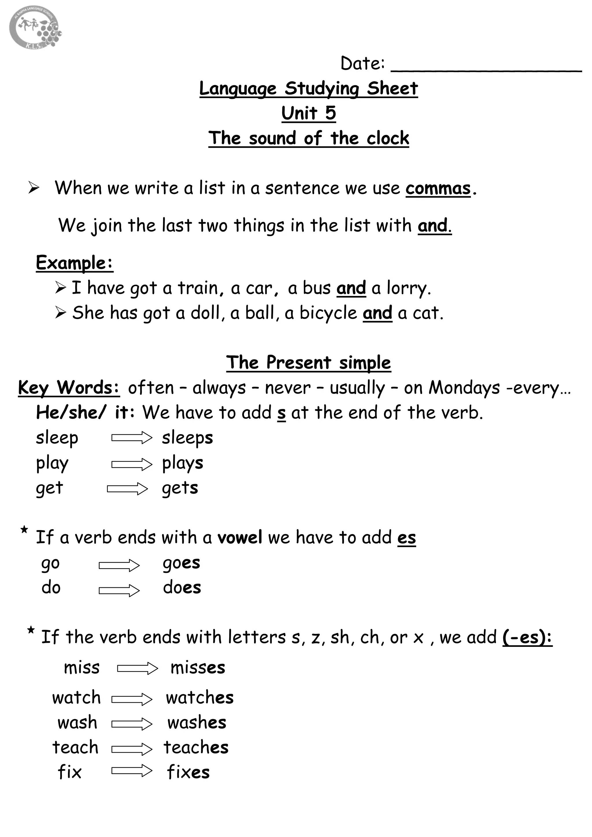 62
Date: _________________
Language Studying Sheet
Unit 5
The sound of the clock
 When we write a list in a sentence we use commas.
We join the last two things in the list with and.
Example:
 I have got a train, a car, a bus and a lorry.
 She has got a doll, a ball, a bicycle and a cat.
The Present simple
Key Words: often – always – never – usually – on Mondays -every…
He/she/ it: We have to add s at the end of the verb.
sleep sleeps
play plays
get gets
If a verb ends with a vowel we have to add es
go goes
do does
If the verb ends with letters s, z, sh, ch, or x , we add (-es):
miss misses
watch watches
wash washes
teach teaches
fix fixes
 