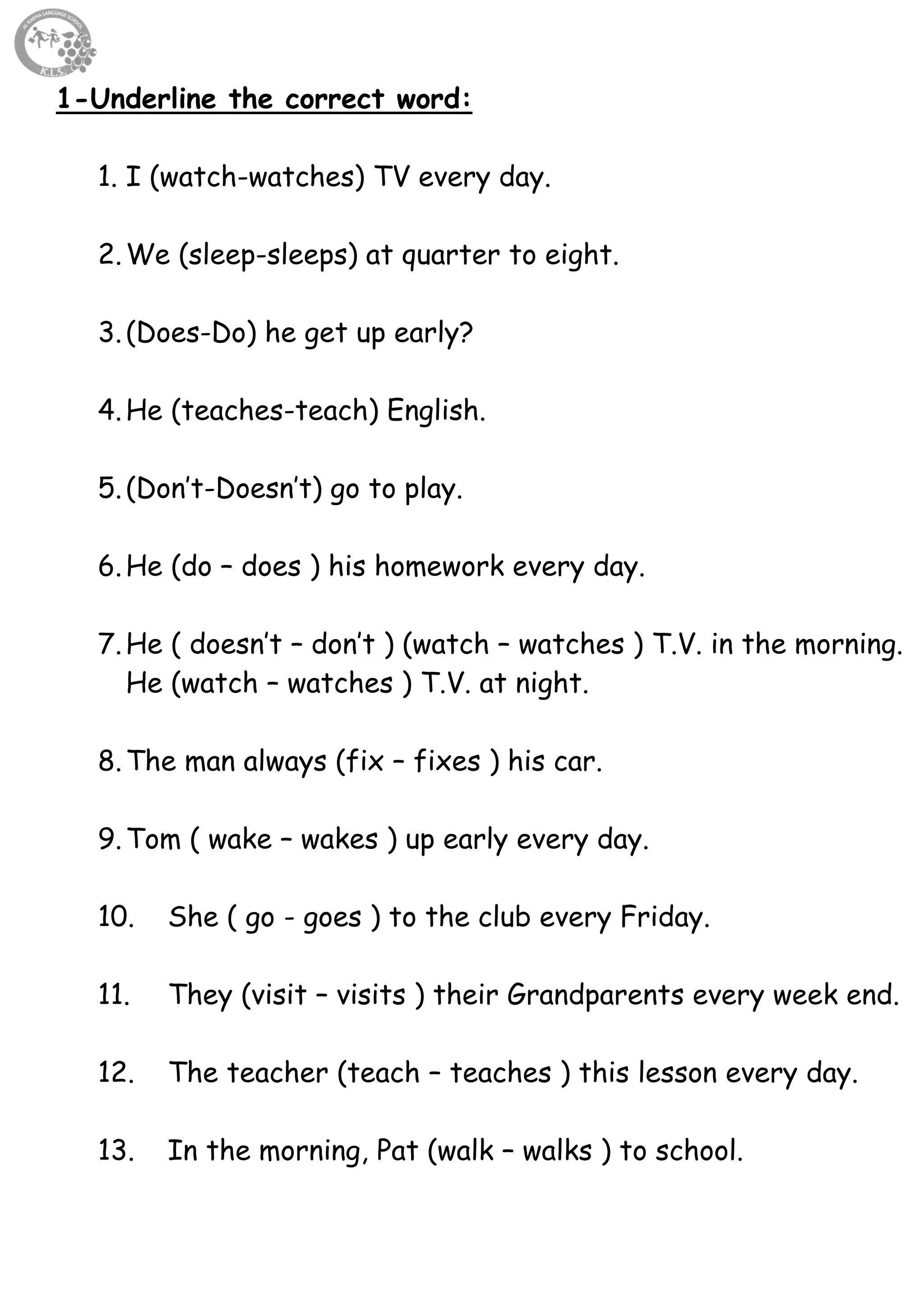 63
1-Underline the correct word:
1. I (watch-watches) TV every day.
2.We (sleep-sleeps) at quarter to eight.
3.(Does-Do) he get up early?
4.He (teaches-teach) English.
5.(Don’t-Doesn’t) go to play.
6.He (do – does ) his homework every day.
7.He ( doesn’t – don’t ) (watch – watches ) T.V. in the morning.
He (watch – watches ) T.V. at night.
8.The man always (fix – fixes ) his car.
9.Tom ( wake – wakes ) up early every day.
10. She ( go - goes ) to the club every Friday.
11. They (visit – visits ) their Grandparents every week end.
12. The teacher (teach – teaches ) this lesson every day.
13. In the morning, Pat (walk – walks ) to school.
 