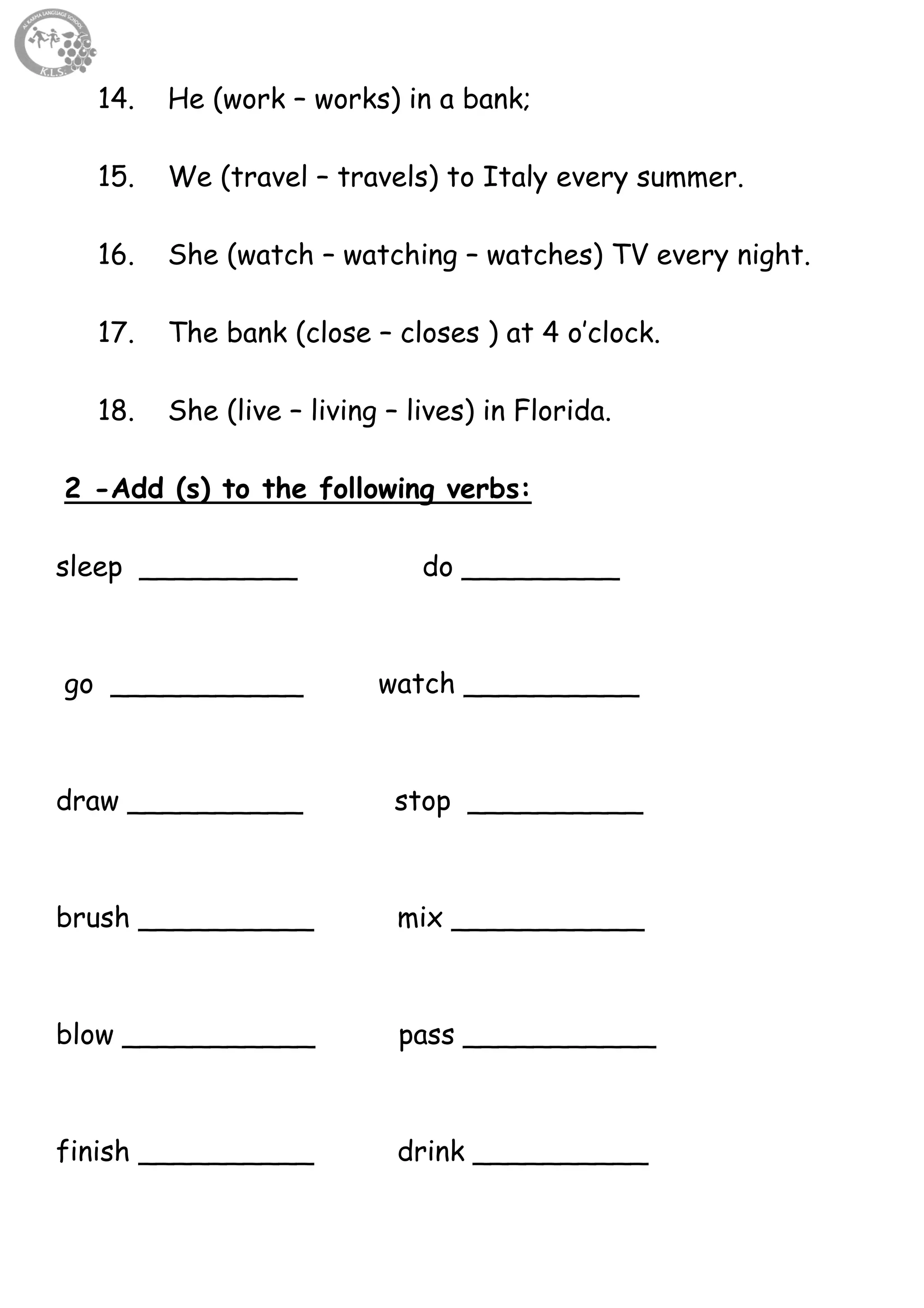 64
14. He (work – works) in a bank;
15. We (travel – travels) to Italy every summer.
16. She (watch – watching – watches) TV every night.
17. The bank (close – closes ) at 4 o’clock.
18. She (live – living – lives) in Florida.
2 -Add (s) to the following verbs:
sleep _________ do _________
go ___________ watch __________
draw __________ stop __________
brush __________ mix ___________
blow ___________ pass ___________
finish __________ drink __________
 