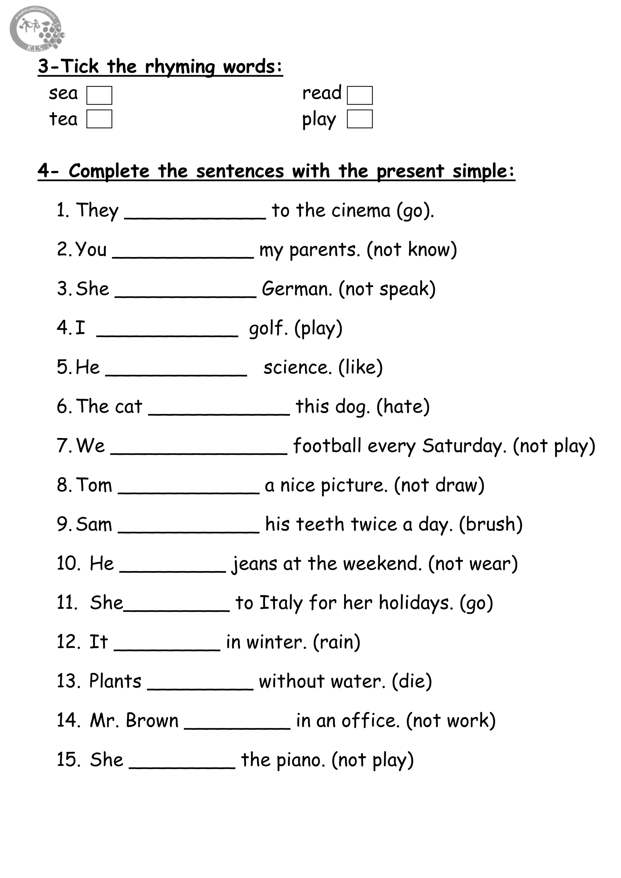 65
3-Tick the rhyming words:
sea read
tea play
4- Complete the sentences with the present simple:
1. They ____________ to the cinema (go).
2.You ____________ my parents. (not know)
3.She ____________ German. (not speak)
4.I ____________ golf. (play)
5.He ____________ science. (like)
6.The cat ____________ this dog. (hate)
7.We _______________ football every Saturday. (not play)
8.Tom ____________ a nice picture. (not draw)
9.Sam ____________ his teeth twice a day. (brush)
10. He _________ jeans at the weekend. (not wear)
11. She_________ to Italy for her holidays. (go)
12. It _________ in winter. (rain)
13. Plants _________ without water. (die)
14. Mr. Brown _________ in an office. (not work)
15. She _________ the piano. (not play)
 