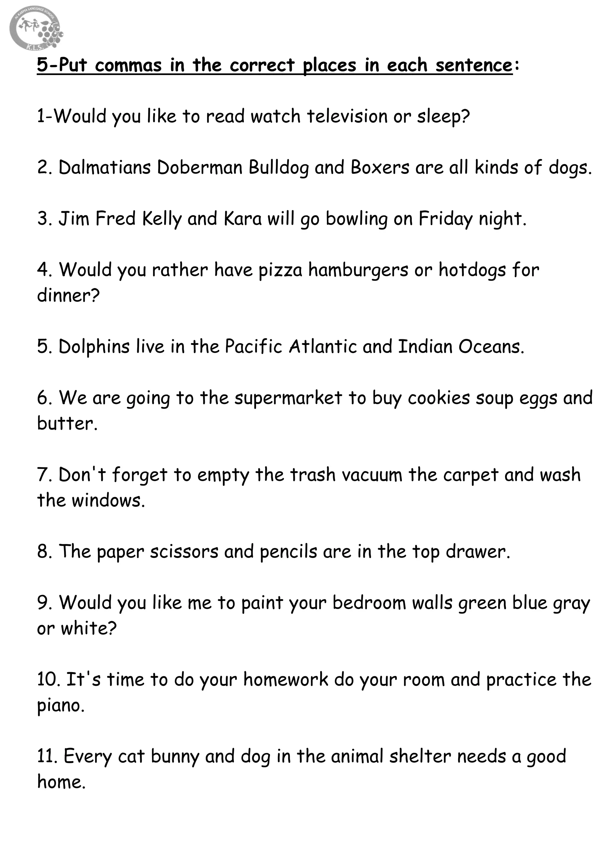 66
5-Put commas in the correct places in each sentence:
1-Would you like to read watch television or sleep?
2. Dalmatians Doberman Bulldog and Boxers are all kinds of dogs.
3. Jim Fred Kelly and Kara will go bowling on Friday night.
4. Would you rather have pizza hamburgers or hotdogs for
dinner?
5. Dolphins live in the Pacific Atlantic and Indian Oceans.
6. We are going to the supermarket to buy cookies soup eggs and
butter.
7. Don't forget to empty the trash vacuum the carpet and wash
the windows.
8. The paper scissors and pencils are in the top drawer.
9. Would you like me to paint your bedroom walls green blue gray
or white?
10. It's time to do your homework do your room and practice the
piano.
11. Every cat bunny and dog in the animal shelter needs a good
home.
 