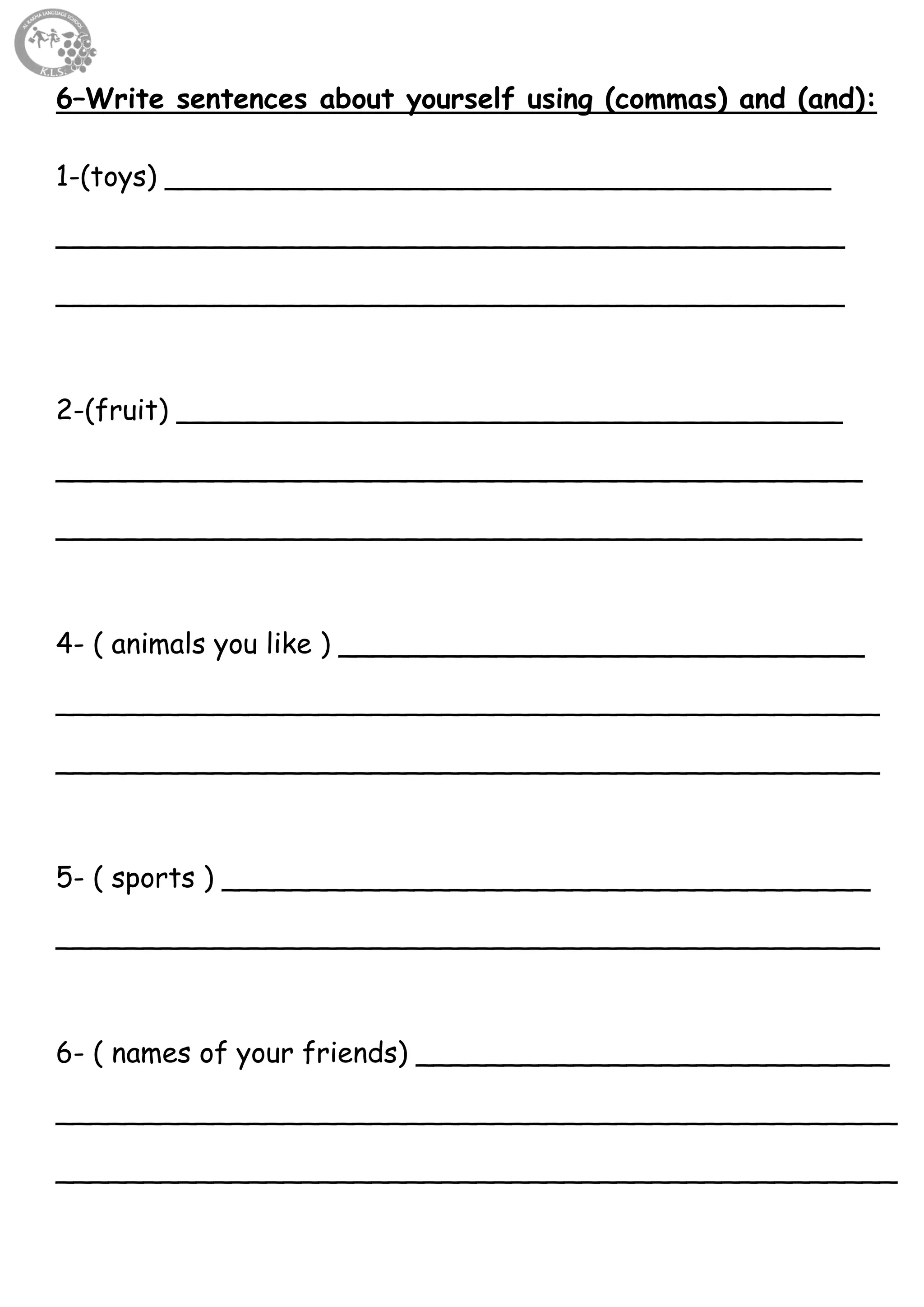 67
6–Write sentences about yourself using (commas) and (and):
1-(toys) ______________________________________
_____________________________________________
_____________________________________________
2-(fruit) ______________________________________
______________________________________________
______________________________________________
4- ( animals you like ) ______________________________
_______________________________________________
_______________________________________________
5- ( sports ) _____________________________________
_______________________________________________
6- ( names of your friends) ___________________________
________________________________________________
________________________________________________
 