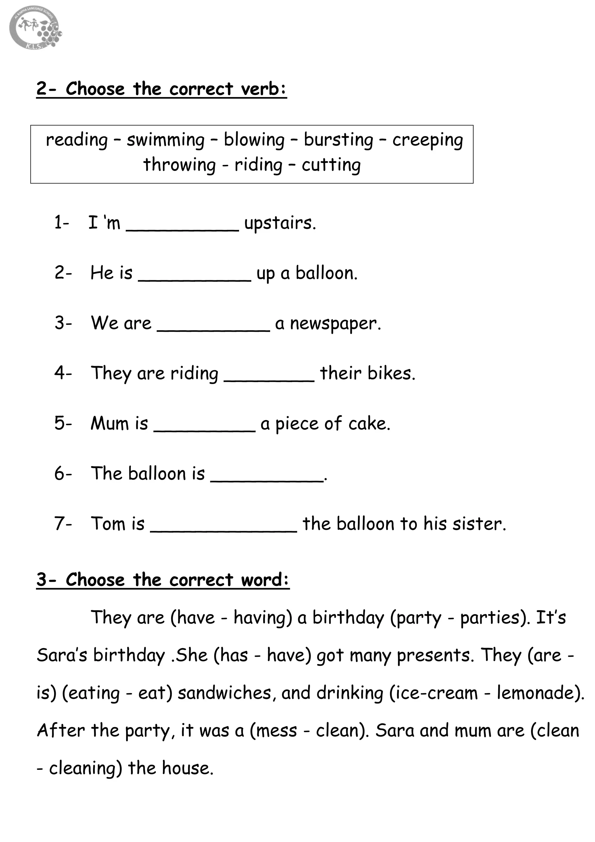 7
2- Choose the correct verb:
reading – swimming – blowing – bursting – creeping
throwing - riding – cutting
1- I ‘m __________ upstairs.
2- He is __________ up a balloon.
3- We are __________ a newspaper.
4- They are riding ________ their bikes.
5- Mum is _________ a piece of cake.
6- The balloon is __________.
7- Tom is _____________ the balloon to his sister.
3- Choose the correct word:
They are (have - having) a birthday (party - parties). It’s
Sara’s birthday .She (has - have) got many presents. They (are -
is) (eating - eat) sandwiches, and drinking (ice-cream - lemonade).
After the party, it was a (mess - clean). Sara and mum are (clean
- cleaning) the house.
 