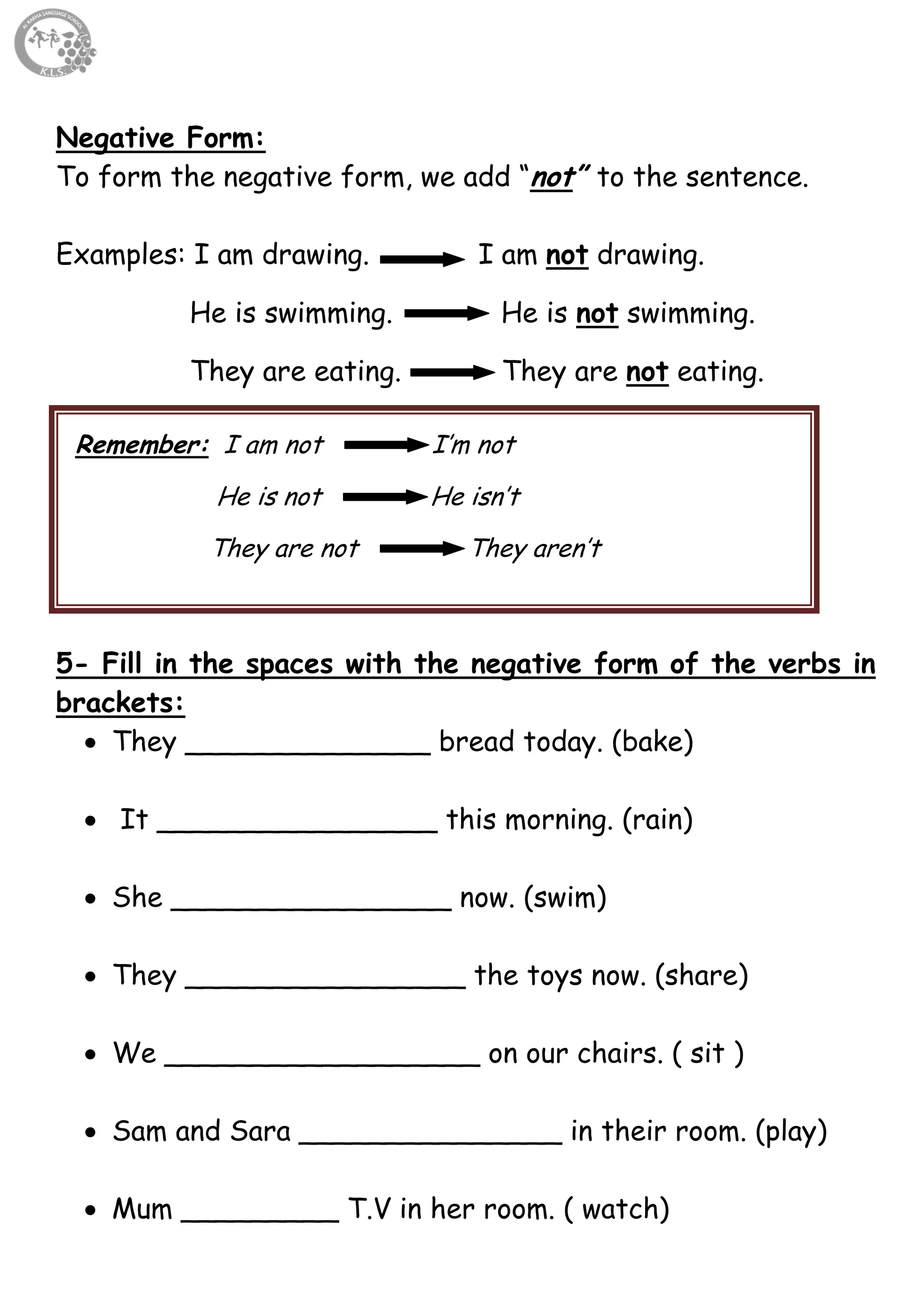 9
Negative Form:
To form the negative form, we add “not” to the sentence.
Examples: I am drawing. I am not drawing.
He is swimming. He is not swimming.
They are eating. They are not eating.
5- Fill in the spaces with the negative form of the verbs in
brackets:
 They ______________ bread today. (bake)
 It ________________ this morning. (rain)
 She ________________ now. (swim)
 They ________________ the toys now. (share)
 We __________________ on our chairs. ( sit )
 Sam and Sara _______________ in their room. (play)
 Mum _________ T.V in her room. ( watch)
Remember: I am not I’m not
He is not He isn’t
They are not They aren’t
 