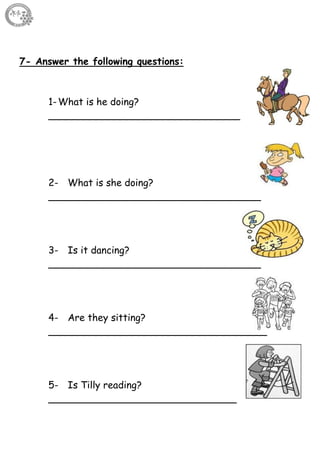 11
7- Answer the following questions:
1-What is he doing?
__________________________________
2- What is she doing?
___________________________________
3- Is it dancing?
___________________________________
4- Are they sitting?
____________________________________
5- Is Tilly reading?
_______________________________
 