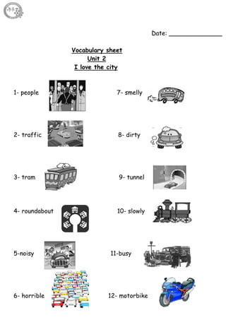 14
Date: ______________
Vocabulary sheet
Unit 2
I love the city
1- people 7- smelly
2- traffic 8- dirty
3- tram 9- tunnel
4- roundabout 10- slowly
5-noisy 11-busy
6- horrible 12- motorbike
 