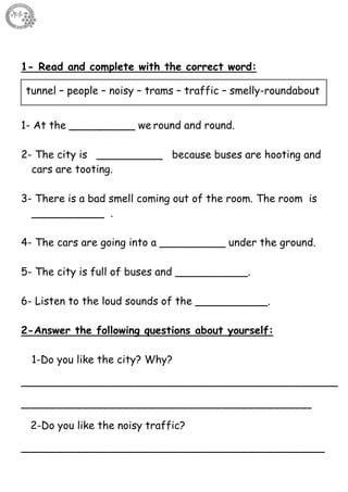 15
1- Read and complete with the correct word:
1- At the __________ we round and round.
2- The city is __________ because buses are hooting and
cars are tooting.
3- There is a bad smell coming out of the room. The room is
___________ .
4- The cars are going into a __________ under the ground.
5- The city is full of buses and ___________.
6- Listen to the loud sounds of the ___________.
2-Answer the following questions about yourself:
1-Do you like the city? Why?
________________________________________________
____________________________________________
2-Do you like the noisy traffic?
______________________________________________
tunnel – people – noisy – trams – traffic – smelly-roundabout
 