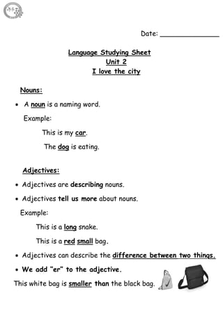 17
Date: ______________
Language Studying Sheet
Unit 2
I love the city
Nouns:
 A noun is a naming word.
Example:
This is my car.
The dog is eating.
Adjectives:
 Adjectives are describing nouns.
 Adjectives tell us more about nouns.
Example:
This is a long snake.
This is a red small bag.
 Adjectives can describe the difference between two things.
 We add “er” to the adjective.
This white bag is smaller than the black bag.
 