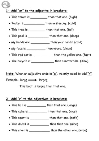 18
1- Add “er” to the adjective in brackets:
 This tower is _________ than that one. (high)
 Today is ___________ than yesterday. (cold)
 This tree is _________ than that one. (tall)
 This pool is ___________ than that one. (deep)
 My hands are __________ than your hands. (cold)
 My face is __________ than yours. (clean)
 This red car is ___________ than the yellow one. (fast)
 The bicycle is ____________ than a motorbike. (slow)
Note: When an adjective ends in “e”, we only need to add “r”.
Example: large larger
This boat is larger than that one.
2- Add “r” to the adjectives in brackets:
 This ball is __________ than that one. (large)
 This cake is __________ than that one. (nice)
 This sport is __________ than that one. (safe)
 This dress is __________ than that one. (nice)
 This river is ___________ than the other one. (wide)
 
