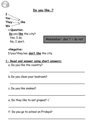 21
Do you like…?
I
You
They like
We
 Question:
Do you like the city?
Yes, I do.
No, I don’t.
Negative:
I/you/they/we don’t like the city.
1- Read and answer using short answers:
a. Do you like the country?
___________________________________________
b. Do you clean your bedroom?
___________________________________________
c. Do you like snakes?
____________________________________________
e. Do they like to eat grapes? √
____________________________________________
f- Do you go to school on Fridays?
____________________________________________
Remember: don't = do not
 