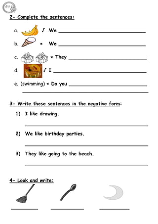 22
2- Complete the sentences:
a. √ We _____________________________
b. × We _____________________________
c. × They __________________________
d. √ I _______________________________
e. (swimming) × Do you __________________________
__________________________________________
3- Write these sentences in the negative form:
1) I like drawing.
_________________________________________
2) We like birthday parties.
_________________________________________
3) They like going to the beach.
_________________________________________
4- Look and write:
_________ ___________ __________
 