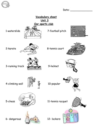 27
Date: ______________
Vocabulary sheet
Unit 3
Our sports club
1-waterslide 7-football pitch
2-karate 8-tennis court
3-running track 9-helmet
4-climbing wall 10-popular
5-chess 11-tennis racquet
6- dangerous 12- lockers
 