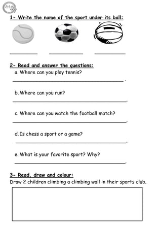 28
1- Write the name of the sport under its ball:
_________ ___________ __________
2- Read and answer the questions:
a. Where can you play tennis?
____________________________________ .
b. Where can you run?
_____________________________________.
c. Where can you watch the football match?
_____________________________________.
d. Is chess a sport or a game?
____________________________________.
e. What is your favorite sport? Why?
____________________________________.
3- Read, draw and colour:
Draw 2 children climbing a climbing wall in their sports club.
 