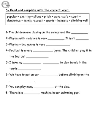 30
5- Read and complete with the correct word:
1-The children are playing on the swings and the _________.
2- Playing with matches is very _________. It isn’t _______.
3- Playing video games is very _____________.
4- Football is a very ___________ game. The children play it in
the football ____________.
5- I take my __________ _________ to play tennis in the
tennis ____________.
6- We have to put on our __________ before climbing on the
______________.
7- You can play many ___________ at the club.
8- There is a _________ machine in our swimming pool.
popular – exciting – slides – pitch – wave -safe – court –
dangerous – tennis racquet – sports - helmets – climbing wall
 