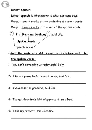 33
Direct Speech:
Direct speech is when we write what someone says.
We put speech marks at the beginning of spoken words.
We put speech marks at the end of the spoken words.
‘ It’s Granma’s birthday, ’ said Lily.
Spoken words
Speech marks
 Copy the sentences. Add speech marks before and after
the spoken words:
1- You can’t come with us today, said Sally.
__________________________________________
2- I know my way to Grandma’s house, said Sam.
__________________________________________
3- I’ve a cake for grandma, said Ben.
__________________________________________
4- I’ve got Grandma’s birthday present, said Dad.
__________________________________________
5- I like my present, said Grandma.
___________________________________________
 