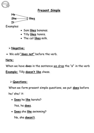 34
Present Simple
He
She likes
It
Examples:
 Sam likes bananas.
 Tilly likes tennis.
 The cat likes milk.
 Negative:
 We add “does not” before the verb.
Note:
When we have does in the sentence we drop the “s” in the verb
Example: Tilly doesn’t like chess.
 Questions:
When we form present simple questions, we put does before
he/ she/ it:
 Does he like karate?
Yes, he does.
 Does she like swimming?
No, she doesn’t.
 