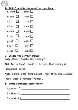 35
1- Tick √ next to the word that you hear:
a. Sam same
b. tap tape
c. kit kite
d. can cane
e. man mane
f. tub tube
g. cut cute
h. bit bite
i. cub cube
2- Choose the correct answer:
Andy: (Does – Do) Ben like climbing?
Meli: No, he (don’t – doesn’t). He thinks that climbing is
(dangerous – safe).
Andy: I (like – likes) climbing (wall – mall) at my club. I always
(here - wear) a (helmets – helmet).
3- Write sentences about Peter:
1. ( tennis √ ) ________________________________
2.( films × ) _________________________________
3.( music √ )_________________________________
 