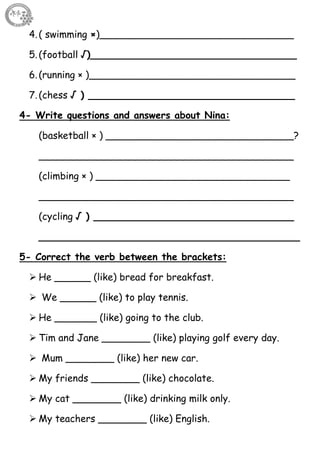 36
4.( swimming ×)________________________________
5.(football √)__________________________________
6.(running × )__________________________________
7.(chess √ ) __________________________________
4- Write questions and answers about Nina:
(basketball × ) _______________________________?
__________________________________________
(climbing × ) ________________________________
__________________________________________
(cycling √ ) _________________________________
___________________________________________
5- Correct the verb between the brackets:
 He ______ (like) bread for breakfast.
 We ______ (like) to play tennis.
 He _______ (like) going to the club.
 Tim and Jane ________ (like) playing golf every day.
 Mum ________ (like) her new car.
 My friends ________ (like) chocolate.
 My cat ________ (like) drinking milk only.
 My teachers ________ (like) English.
 
