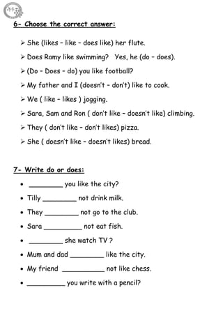 37
6- Choose the correct answer:
 She (likes – like – does like) her flute.
 Does Ramy like swimming? Yes, he (do – does).
 (Do – Does – do) you like football?
 My father and I (doesn’t – don’t) like to cook.
 We ( like – likes ) jogging.
 Sara, Sam and Ron ( don’t like – doesn’t like) climbing.
 They ( don’t like – don’t likes) pizza.
 She ( doesn’t like – doesn’t likes) bread.
7- Write do or does:
 ________ you like the city?
 Tilly ________ not drink milk.
 They ________ not go to the club.
 Sara _________ not eat fish.
 ________ she watch TV ?
 Mum and dad ________ like the city.
 My friend __________ not like chess.
 _________ you write with a pencil?
 