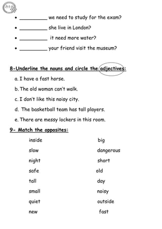 38
 _________ we need to study for the exam?
 _________ she live in London?
 _________ it need more water?
 _________ your friend visit the museum?
8-Underline the nouns and circle the adjectives:
a. I have a fast horse.
b. The old woman can’t walk.
c. I don’t like this noisy city.
d. The basketball team has tall players.
e. There are messy lockers in this room.
9- Match the opposites:
inside big
slow dangerous
night short
safe old
tall day
small noisy
quiet outside
new fast
 
