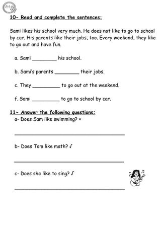 39
10- Read and complete the sentences:
Sami likes his school very much. He does not like to go to school
by car. His parents like their jobs, too. Every weekend, they like
to go out and have fun.
a. Sami ________ his school.
b. Sami’s parents ________ their jobs.
c. They _________ to go out at the weekend.
f. Sami _________ to go to school by car.
11- Answer the following questions:
a- Does Sam like swimming? ×
____________________________________
b- Does Tom like math? √
____________________________________
c- Does she like to sing? √
____________________________________
 