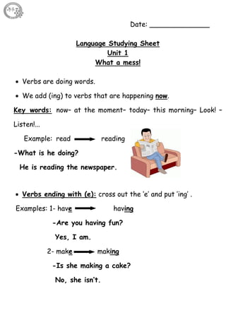 4
Date: ______________
Language Studying Sheet
Unit 1
What a mess!
 Verbs are doing words.
 We add (ing) to verbs that are happening now.
Key words: now– at the moment– today– this morning– Look! –
Listen!...
Example: read reading
-What is he doing?
He is reading the newspaper.
 Verbs ending with (e): cross out the ‘e’ and put ’ing’ .
Examples: 1- have having
-Are you having fun?
Yes, I am.
2- make making
-Is she making a cake?
No, she isn’t.
 