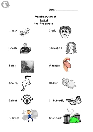 44
Date: ______________
Vocabulary sheet
Unit 4
The five senses
1-hear 7-ugly
2-taste 8-beautiful
3-smell 9-tongue
4-touch 10-sour
5-sight 11- butterfly
6- smoke 12- rubbish
 