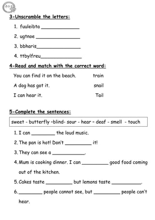 46
3-Unscramble the letters:
1. fuuleibta _____________
2. ugtnoe _______________
3. bbharis_______________
4. ttbylfreu______________
4-Read and match with the correct word:
You can find it on the beach. train
A dog has got it. snail
I can hear it. Tail
5-Complete the sentences:
1. I can ________ the loud music.
2.The pan is hot! Don’t _________ it!
3.They can see a ___________.
4.Mum is cooking dinner. I can _________ good food coming
out of the kitchen.
5.Cakes taste _________ but lemons taste __________.
6.________ people cannot see, but _________ people can’t
hear.
sweet - butterfly –blind- sour - hear – deaf - smell - touch
 