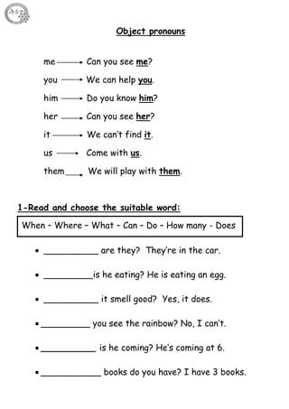 49
Object pronouns
me Can you see me?
you We can help you.
him Do you know him?
her Can you see her?
it We can’t find it.
us Come with us.
them We will play with them.
1-Read and choose the suitable word:
 __________ are they? They’re in the car.
 _________is he eating? He is eating an egg.
 __________ it smell good? Yes, it does.
 _________ you see the rainbow? No, I can’t.
 __________ is he coming? He’s coming at 6.
 ___________ books do you have? I have 3 books.
When – Where – What – Can – Do – How many - Does
 