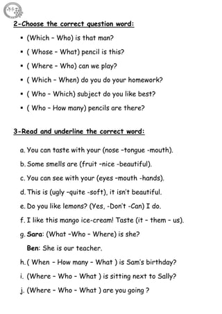50
2-Choose the correct question word:
 (Which – Who) is that man?
 ( Whose – What) pencil is this?
 ( Where – Who) can we play?
 ( Which – When) do you do your homework?
 ( Who – Which) subject do you like best?
 ( Who – How many) pencils are there?
3-Read and underline the correct word:
a. You can taste with your (nose –tongue -mouth).
b. Some smells are (fruit –nice -beautiful).
c. You can see with your (eyes –mouth -hands).
d. This is (ugly –quite -soft), it isn’t beautiful.
e. Do you like lemons? (Yes, -Don’t -Can) I do.
f. I like this mango ice-cream! Taste (it – them – us).
g. Sara: (What –Who – Where) is she?
Ben: She is our teacher.
h. ( When – How many – What ) is Sam’s birthday?
i. (Where – Who – What ) is sitting next to Sally?
j. (Where – Who – What ) are you going ?
 
