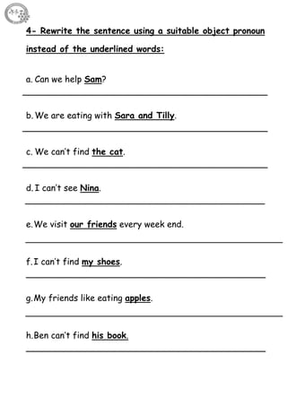 51
4- Rewrite the sentence using a suitable object pronoun
instead of the underlined words:
a. Can we help Sam?
_____________________________________________
b. We are eating with Sara and Tilly.
_____________________________________________
c. We can’t find the cat.
_____________________________________________
d. I can’t see Nina.
____________________________________________
e.We visit our friends every week end.
f.I can’t find my shoes.
____________________________________________
g.My friends like eating apples.
h.Ben can’t find his book.
____________________________________________
 