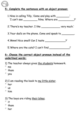 52
5- Complete the sentences with an object pronoun:
1. Nina is calling Tilly, ‘Come and play with ________.’
‘I can’t see _________ Nina. Where are __________?’
2.‘There’s my teacher. I like ____________ very much.’
3.‘Your dad’s on the phone. Come and speak to ________.
4.‘Mmm! Nice smell! Can I taste _____________?’
5.‘Where are the cats? I can’t find _____________!’
6- Choose the correct object pronoun instead of the
underlined words:
1) The teacher always gives the students homework.
me
them
you
2) I am reading the book to my little sister.
her
us
him
3) The boys are riding their bikes.
it
them
her
 
