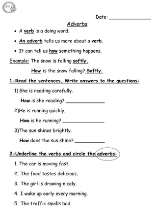 54
Date: ______________
Adverbs
 A verb is a doing word.
 An adverb tells us more about a verb.
 It can tell us how something happens.
Example: The snow is falling softly.
How is the snow falling? Softly.
1-Read the sentences. Write answers to the questions:
1) She is reading carefully.
How is she reading? _____________
2)He is running quickly.
How is he running? ______________
3)The sun shines brightly.
How does the sun shine? __________
2-Underline the verbs and circle the adverbs:
1. The car is moving fast.
2. The food tastes delicious.
3. The girl is drawing nicely.
4. I wake up early every morning.
5. The traffic smells bad.
 