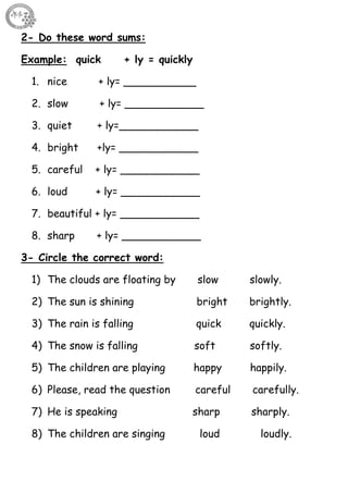 55
2- Do these word sums:
Example: quick + ly = quickly
1. nice + ly= ___________
2. slow + ly= ____________
3. quiet + ly=____________
4. bright +ly= ____________
5. careful + ly= ____________
6. loud + ly= ____________
7. beautiful + ly= ____________
8. sharp + ly= ____________
3- Circle the correct word:
1) The clouds are floating by slow slowly.
2) The sun is shining bright brightly.
3) The rain is falling quick quickly.
4) The snow is falling soft softly.
5) The children are playing happy happily.
6) Please, read the question careful carefully.
7) He is speaking sharp sharply.
8) The children are singing loud loudly.
 