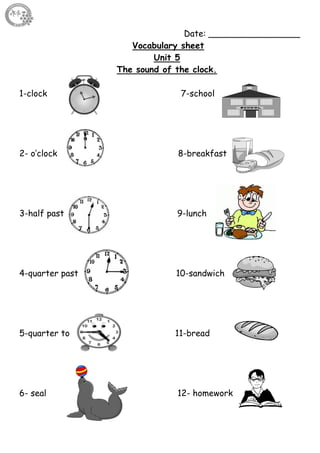 60
Date: _________________
Vocabulary sheet
Unit 5
The sound of the clock.
1-clock 7-school
2- o’clock 8-breakfast
3-half past 9-lunch
4-quarter past 10-sandwich
5-quarter to 11-bread
6- seal 12- homework
 