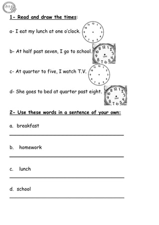 61
1- Read and draw the times:
a- I eat my lunch at one o’clock.
b- At half past seven, I go to school.
c- At quarter to five, I watch T.V.
d- She goes to bed at quarter past eight.
2- Use these words in a sentence of your own:
a. breakfast
__________________________________
b. homework
__________________________________
c. lunch
______________________________________
d. school
______________________________________
 