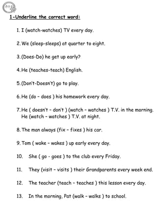 63
1-Underline the correct word:
1. I (watch-watches) TV every day.
2.We (sleep-sleeps) at quarter to eight.
3.(Does-Do) he get up early?
4.He (teaches-teach) English.
5.(Don’t-Doesn’t) go to play.
6.He (do – does ) his homework every day.
7.He ( doesn’t – don’t ) (watch – watches ) T.V. in the morning.
He (watch – watches ) T.V. at night.
8.The man always (fix – fixes ) his car.
9.Tom ( wake – wakes ) up early every day.
10. She ( go - goes ) to the club every Friday.
11. They (visit – visits ) their Grandparents every week end.
12. The teacher (teach – teaches ) this lesson every day.
13. In the morning, Pat (walk – walks ) to school.
 