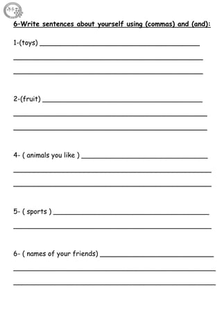 67
6–Write sentences about yourself using (commas) and (and):
1-(toys) ______________________________________
_____________________________________________
_____________________________________________
2-(fruit) ______________________________________
______________________________________________
______________________________________________
4- ( animals you like ) ______________________________
_______________________________________________
_______________________________________________
5- ( sports ) _____________________________________
_______________________________________________
6- ( names of your friends) ___________________________
________________________________________________
________________________________________________
 