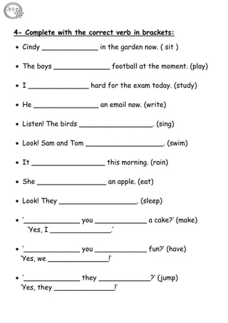 8
4- Complete with the correct verb in brackets:
 Cindy _____________ in the garden now. ( sit )
 The boys _____________ football at the moment. (play)
 I ______________ hard for the exam today. (study)
 He _______________ an email now. (write)
 Listen! The birds _________________. (sing)
 Look! Sam and Tom __________________. (swim)
 It _________________ this morning. (rain)
 She ________________ an apple. (eat)
 Look! They __________________. (sleep)
 ‘_____________ you ____________ a cake?’ (make)
‘Yes, I ______________.’
 ‘_____________ you ____________ fun?’ (have)
‘Yes, we ______________!’
 ‘_____________ they ____________?’ (jump)
‘Yes, they ______________!’
 