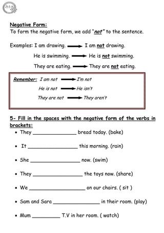 9
Negative Form:
To form the negative form, we add “not” to the sentence.
Examples: I am drawing. I am not drawing.
He is swimming. He is not swimming.
They are eating. They are not eating.
5- Fill in the spaces with the negative form of the verbs in
brackets:
 They ______________ bread today. (bake)
 It ________________ this morning. (rain)
 She ________________ now. (swim)
 They ________________ the toys now. (share)
 We __________________ on our chairs. ( sit )
 Sam and Sara _______________ in their room. (play)
 Mum _________ T.V in her room. ( watch)
Remember: I am not I’m not
He is not He isn’t
They are not They aren’t
 