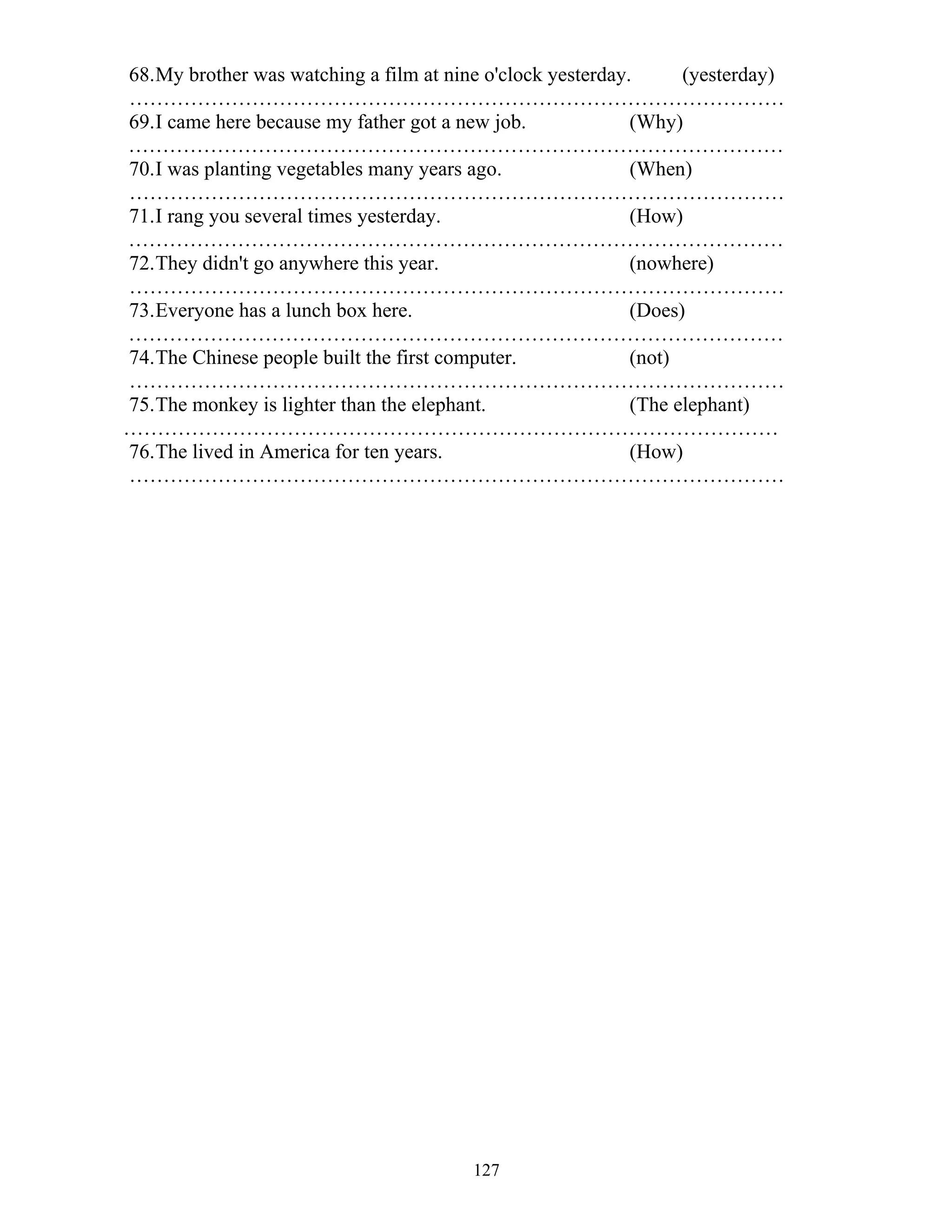 127
68.My brother was watching a film at nine o'clock yesterday. (yesterday)
……………………………………………………………………………………
69.I came here because my father got a new job. (Why)
……………………………………………………………………………………
70.I was planting vegetables many years ago. (When)
……………………………………………………………………………………
71.I rang you several times yesterday. (How)
……………………………………………………………………………………
72.They didn't go anywhere this year. (nowhere)
……………………………………………………………………………………
73.Everyone has a lunch box here. (Does)
……………………………………………………………………………………
74.The Chinese people built the first computer. (not)
……………………………………………………………………………………
75.The monkey is lighter than the elephant. (The elephant)
……………………………………………………………………………………
76.The lived in America for ten years. (How)
……………………………………………………………………………………
 