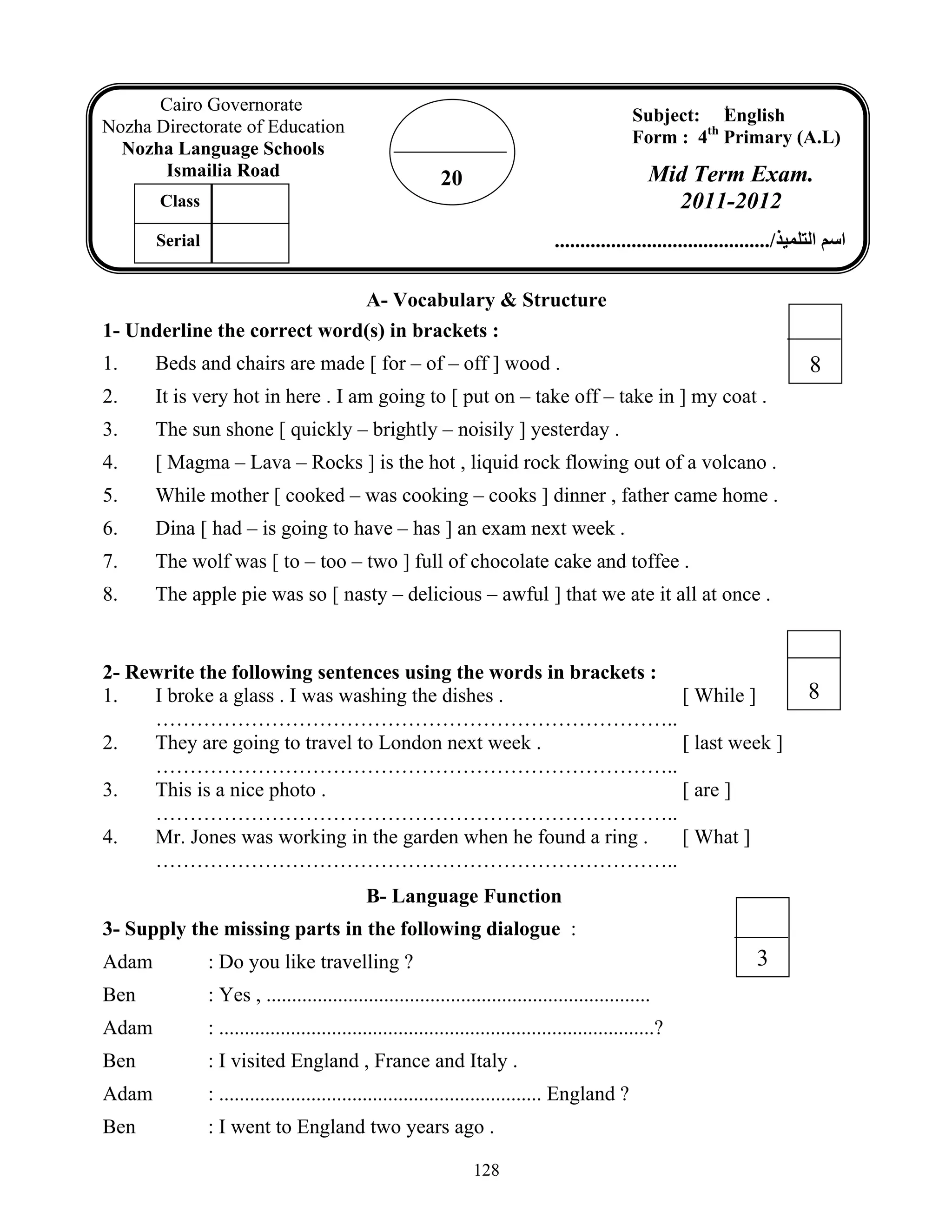 128
8
A- Vocabulary & Structure
1- Underline the correct word(s) in brackets :
1. Beds and chairs are made [ for – of – off ] wood .
2. It is very hot in here . I am going to [ put on – take off – take in ] my coat .
3. The sun shone [ quickly – brightly – noisily ] yesterday .
4. [ Magma – Lava – Rocks ] is the hot , liquid rock flowing out of a volcano .
5. While mother [ cooked – was cooking – cooks ] dinner , father came home .
6. Dina [ had – is going to have – has ] an exam next week .
7. The wolf was [ to – too – two ] full of chocolate cake and toffee .
8. The apple pie was so [ nasty – delicious – awful ] that we ate it all at once .
2- Rewrite the following sentences using the words in brackets :
1. I broke a glass . I was washing the dishes . [ While ]
…………………………………………………………………..
2. They are going to travel to London next week . [ last week ]
…………………………………………………………………..
3. This is a nice photo . [ are ]
…………………………………………………………………..
4. Mr. Jones was working in the garden when he found a ring . [ What ]
…………………………………………………………………..
B- Language Function
3- Supply the missing parts in the following dialogue :
Adam : Do you like travelling ?
Ben : Yes , ...........................................................................
Adam : .....................................................................................?
Ben : I visited England , France and Italy .
Adam : ............................................................... England ?
Ben : I went to England two years ago .
20
Cairo Governorate
Nozha Directorate of Education
Nozha Language Schools
Ismailia Road
Subject: ُEnglish
Form : 4th
Primary (A.L)
Mid Term Exam.
2011-2012
‫اﻟﺘﻠﻤﻴﺬ‬ ‫اﺳﻢ‬........................................../
Class
Serial
3
8
 