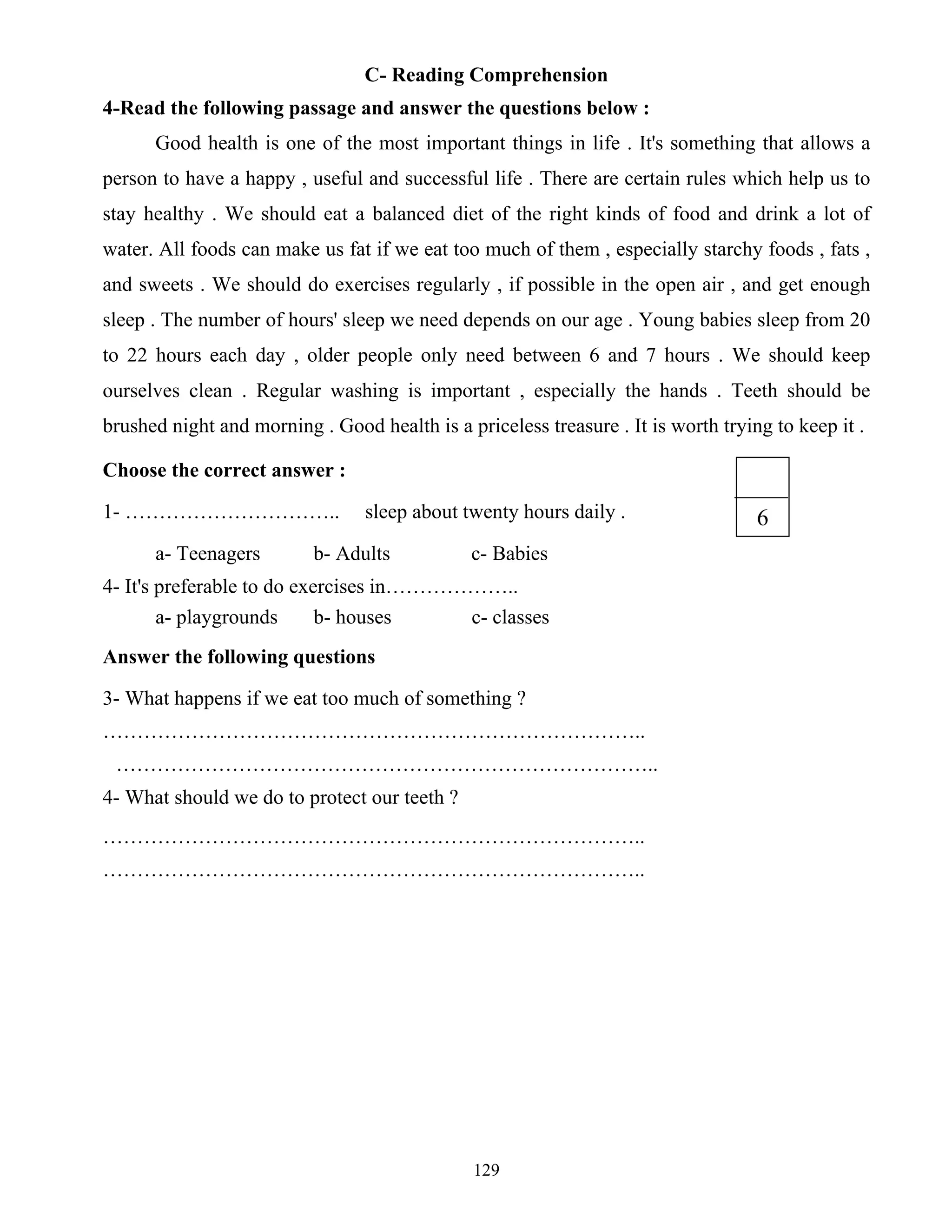 129
C- Reading Comprehension
4-Read the following passage and answer the questions below :
Good health is one of the most important things in life . It's something that allows a
person to have a happy , useful and successful life . There are certain rules which help us to
stay healthy . We should eat a balanced diet of the right kinds of food and drink a lot of
water. All foods can make us fat if we eat too much of them , especially starchy foods , fats ,
and sweets . We should do exercises regularly , if possible in the open air , and get enough
sleep . The number of hours' sleep we need depends on our age . Young babies sleep from 20
to 22 hours each day , older people only need between 6 and 7 hours . We should keep
ourselves clean . Regular washing is important , especially the hands . Teeth should be
brushed night and morning . Good health is a priceless treasure . It is worth trying to keep it .
Choose the correct answer :
1- ………………………….. sleep about twenty hours daily .
a- Teenagers b- Adults c- Babies
4- It's preferable to do exercises in………………..
a- playgrounds b- houses c- classes
Answer the following questions
3- What happens if we eat too much of something ?
……………………………………………………………………..
……………………………………………………………………..
4- What should we do to protect our teeth ?
……………………………………………………………………..
……………………………………………………………………..
6
 