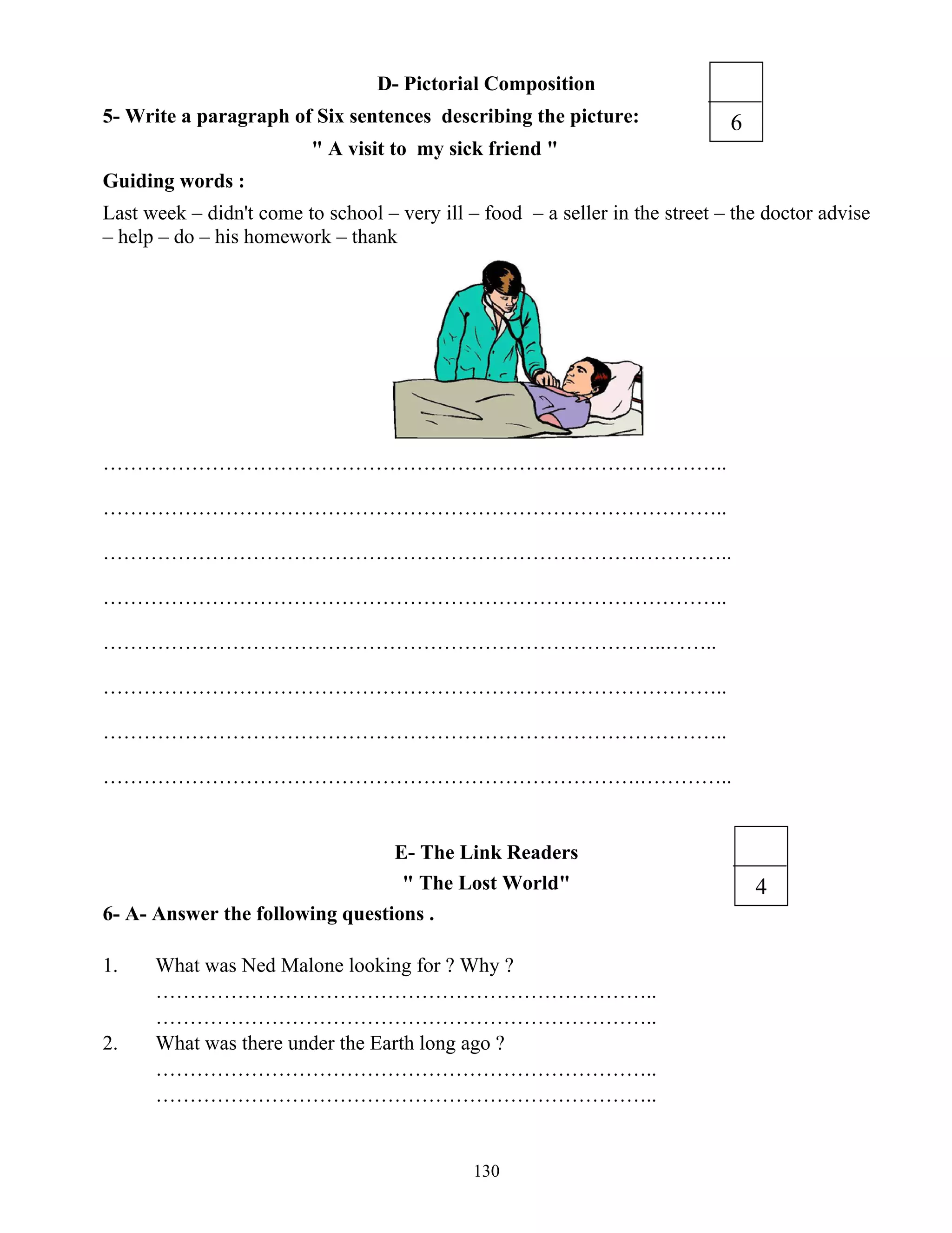 130
D- Pictorial Composition
5- Write a paragraph of Six sentences describing the picture:
" A visit to my sick friend "
Guiding words :
Last week – didn't come to school – very ill – food – a seller in the street – the doctor advise
– help – do – his homework – thank
………………………………………………………………………………..
………………………………………………………………………………..
…………………………………………………………………….…………..
………………………………………………………………………………..
………………………………………………………………………..……..
………………………………………………………………………………..
………………………………………………………………………………..
…………………………………………………………………….…………..
E- The Link Readers
" The Lost World"
6- A- Answer the following questions .
1. What was Ned Malone looking for ? Why ?
………………………………………………………………..
………………………………………………………………..
2. What was there under the Earth long ago ?
………………………………………………………………..
………………………………………………………………..
4
6
 